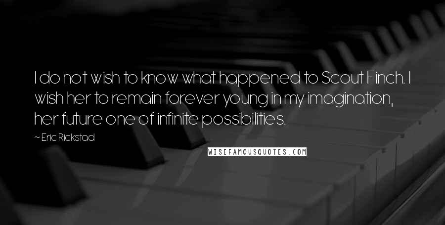 Eric Rickstad quotes: I do not wish to know what happened to Scout Finch. I wish her to remain forever young in my imagination, her future one of infinite possibilities. Eric Rickstad quotes: I do not wish to know what happened to Scout Finch. I wish her to remain forever young in my imagination, her future one of infinite possibilities.