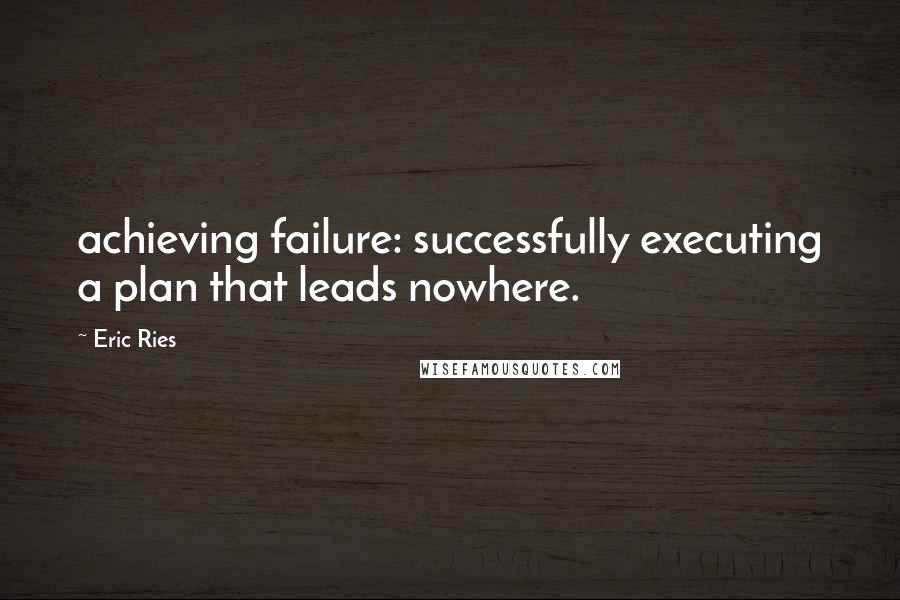 Eric Ries quotes: achieving failure: successfully executing a plan that leads nowhere.