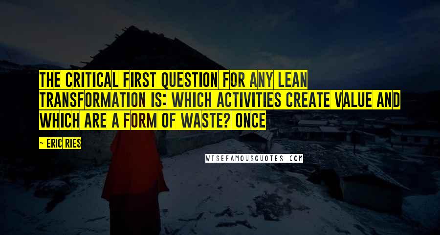 Eric Ries quotes: The critical first question for any lean transformation is: which activities create value and which are a form of waste? Once