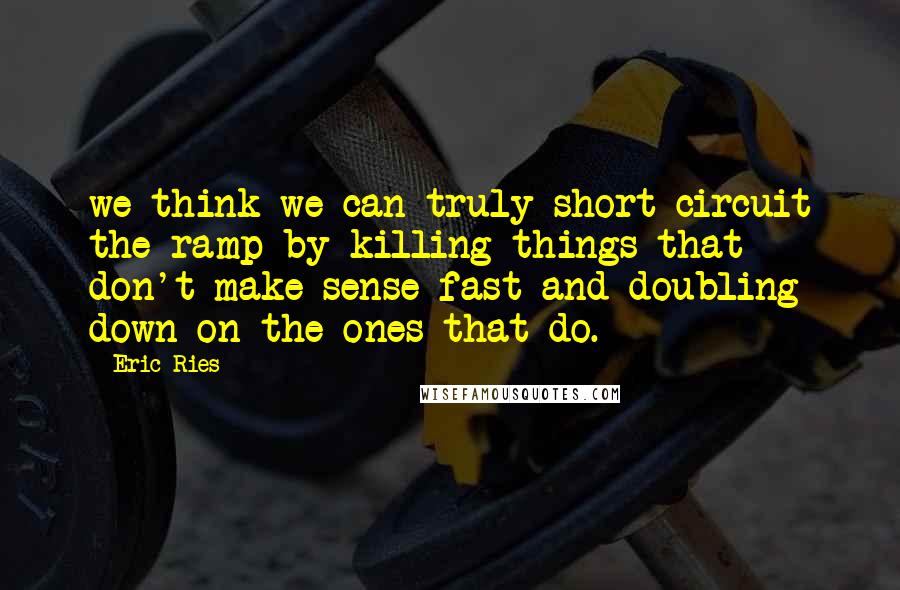 Eric Ries quotes: we think we can truly short-circuit the ramp by killing things that don't make sense fast and doubling down on the ones that do. Eric Ries quotes: we think we can truly short-circuit the ramp by killing things that don't make sense fast and doubling down on the ones that do.