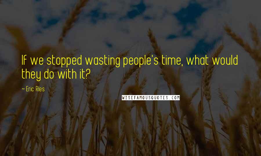 Eric Ries quotes: If we stopped wasting people's time, what would they do with it?