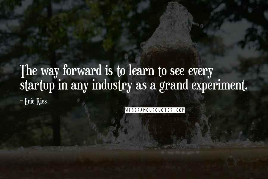 Eric Ries quotes: The way forward is to learn to see every startup in any industry as a grand experiment.