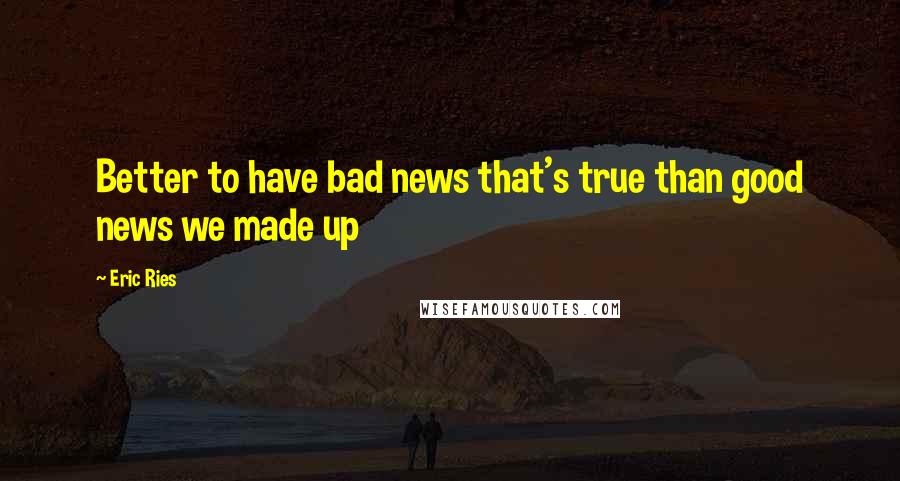 Eric Ries quotes: Better to have bad news that's true than good news we made up