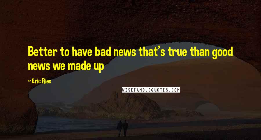 Eric Ries quotes: Better to have bad news that's true than good news we made up Eric Ries quotes: Better to have bad news that's true than good news we made up
