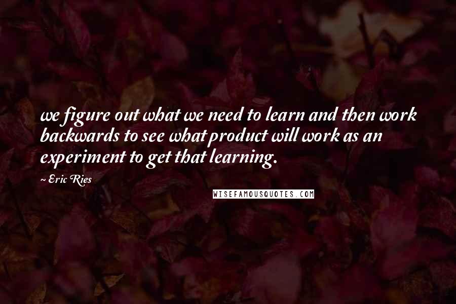 Eric Ries quotes: we figure out what we need to learn and then work backwards to see what product will work as an experiment to get that learning.