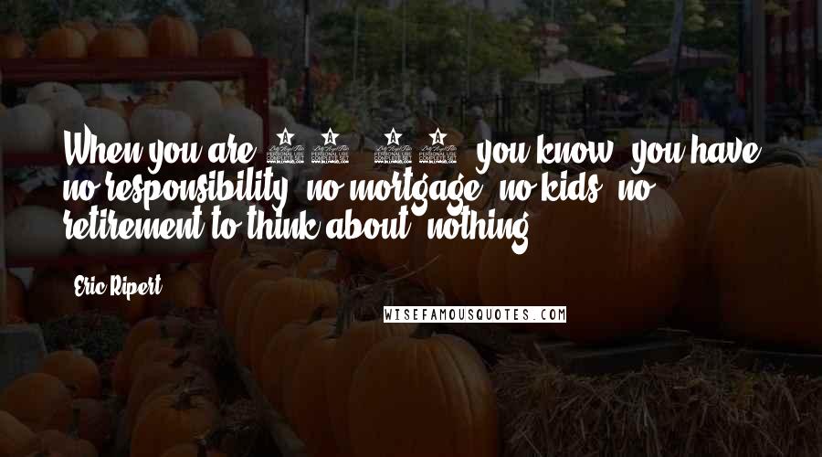 Eric Ripert quotes: When you are 25, 30, you know, you have no responsibility, no mortgage, no kids, no retirement to think about, nothing.