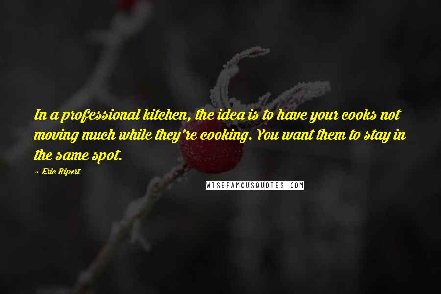 Eric Ripert quotes: In a professional kitchen, the idea is to have your cooks not moving much while they're cooking. You want them to stay in the same spot.