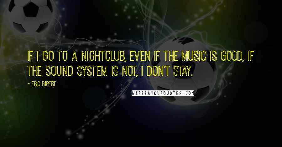 Eric Ripert quotes: If I go to a nightclub, even if the music is good, if the sound system is not, I don't stay.