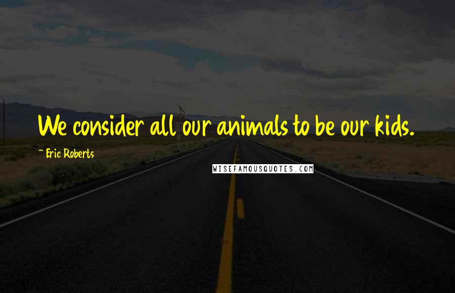 Eric Roberts quotes: We consider all our animals to be our kids.