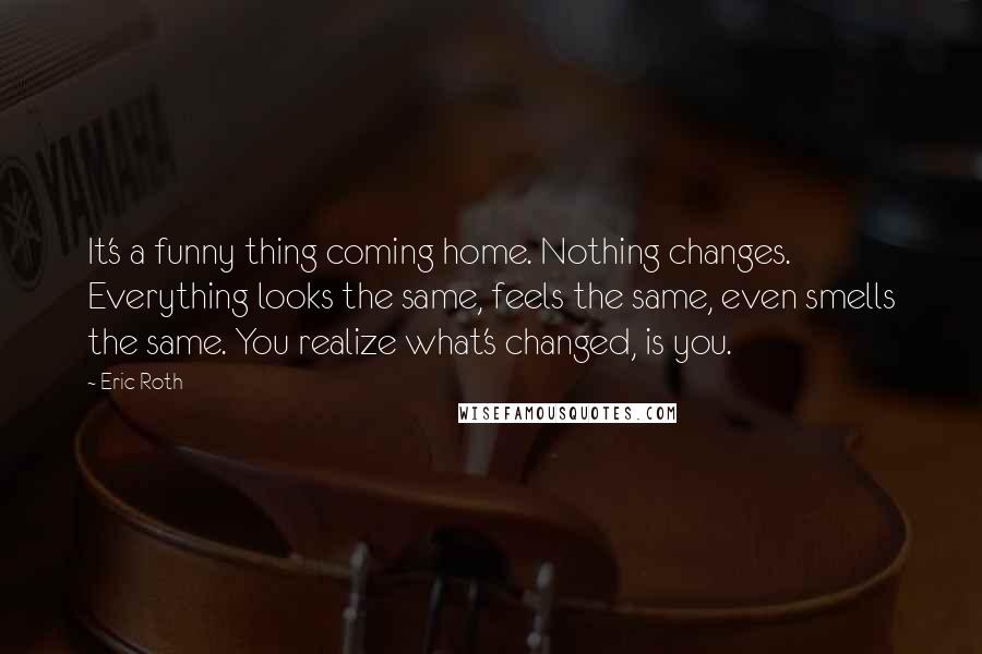 Eric Roth quotes: It's a funny thing coming home. Nothing changes. Everything looks the same, feels the same, even smells the same. You realize what's changed, is you.