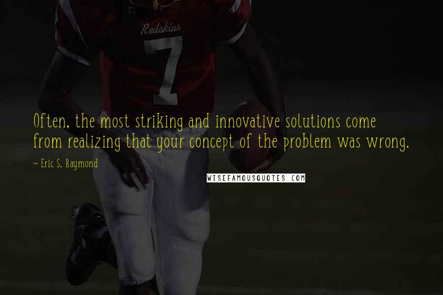 Eric S. Raymond quotes: Often, the most striking and innovative solutions come from realizing that your concept of the problem was wrong.