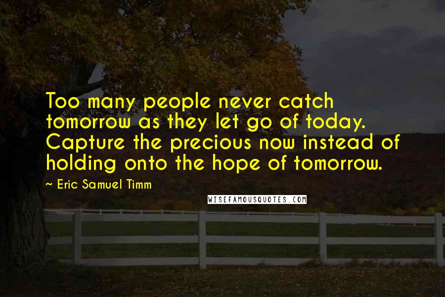 Eric Samuel Timm quotes: Too many people never catch tomorrow as they let go of today. Capture the precious now instead of holding onto the hope of tomorrow. Eric Samuel Timm quotes: Too many people never catch tomorrow as they let go of today. Capture the precious now instead of holding onto the hope of tomorrow.