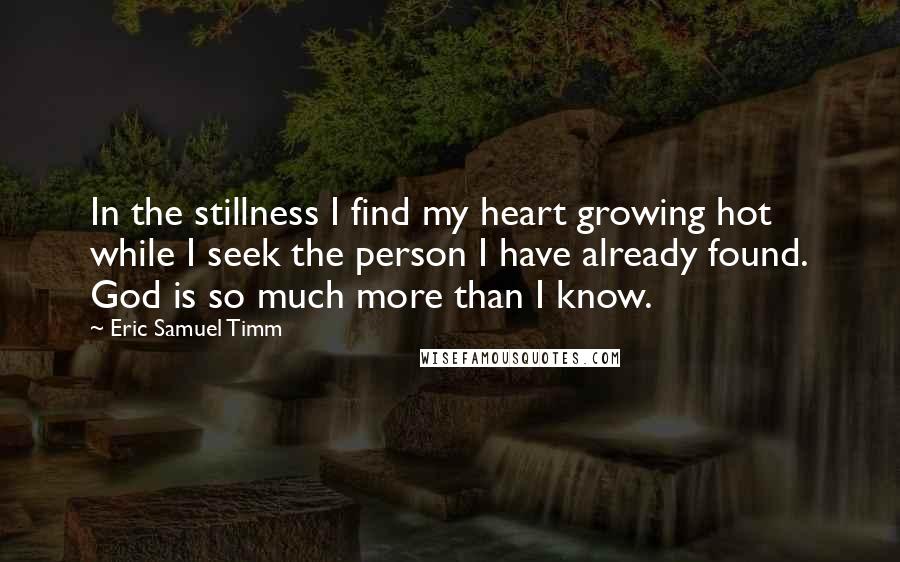 Eric Samuel Timm quotes: In the stillness I find my heart growing hot while I seek the person I have already found. God is so much more than I know. Eric Samuel Timm quotes: In the stillness I find my heart growing hot while I seek the person I have already found. God is so much more than I know.