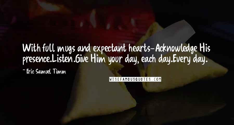 Eric Samuel Timm quotes: With full mugs and expectant hearts-Acknowledge His presence.Listen.Give Him your day, each day.Every day.