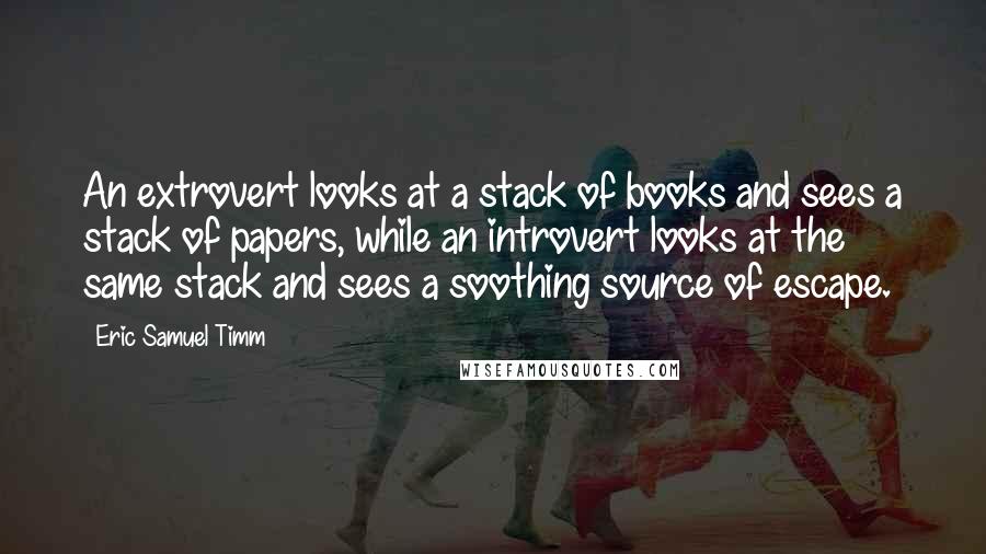 Eric Samuel Timm quotes: An extrovert looks at a stack of books and sees a stack of papers, while an introvert looks at the same stack and sees a soothing source of escape. Eric Samuel Timm quotes: An extrovert looks at a stack of books and sees a stack of papers, while an introvert looks at the same stack and sees a soothing source of escape.