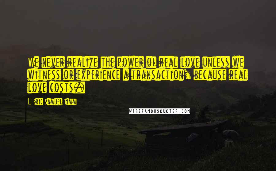 Eric Samuel Timm quotes: We never realize the power of real love unless we witness or experience a transaction, because real love costs. Eric Samuel Timm quotes: We never realize the power of real love unless we witness or experience a transaction, because real love costs.