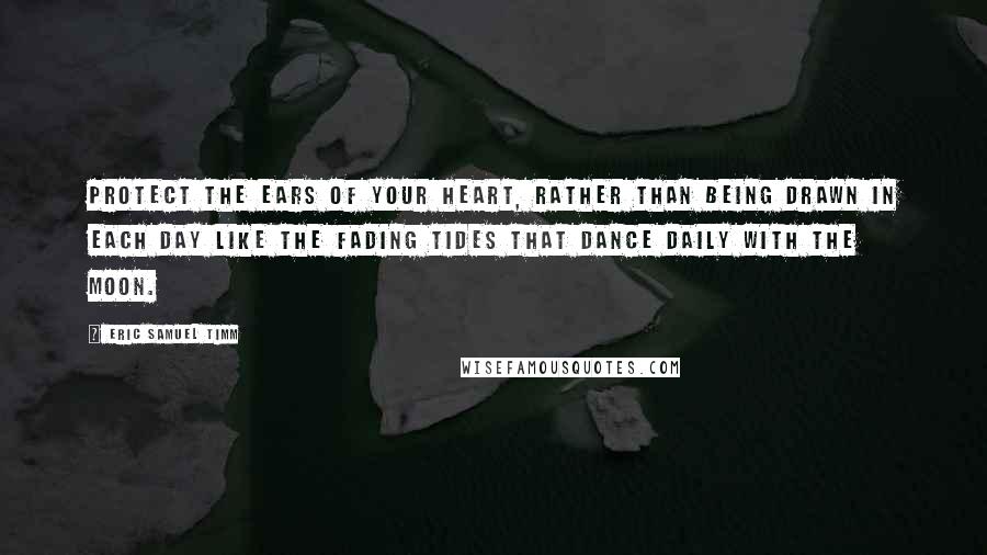 Eric Samuel Timm quotes: Protect the ears of your heart, rather than being drawn in each day like the fading tides that dance daily with the moon. Eric Samuel Timm quotes: Protect the ears of your heart, rather than being drawn in each day like the fading tides that dance daily with the moon.