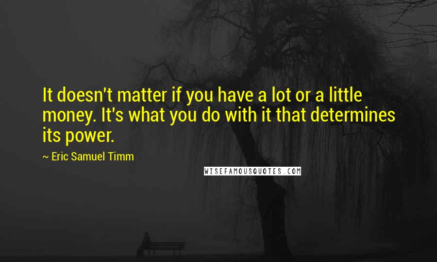Eric Samuel Timm quotes: It doesn't matter if you have a lot or a little money. It's what you do with it that determines its power. Eric Samuel Timm quotes: It doesn't matter if you have a lot or a little money. It's what you do with it that determines its power.