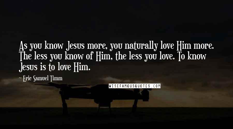 Eric Samuel Timm quotes: As you know Jesus more, you naturally love Him more. The less you know of Him, the less you love. To know Jesus is to love Him. Eric Samuel Timm quotes: As you know Jesus more, you naturally love Him more. The less you know of Him, the less you love. To know Jesus is to love Him.