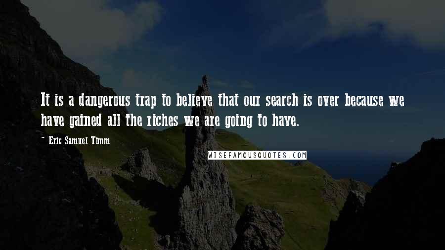Eric Samuel Timm quotes: It is a dangerous trap to believe that our search is over because we have gained all the riches we are going to have. Eric Samuel Timm quotes: It is a dangerous trap to believe that our search is over because we have gained all the riches we are going to have.