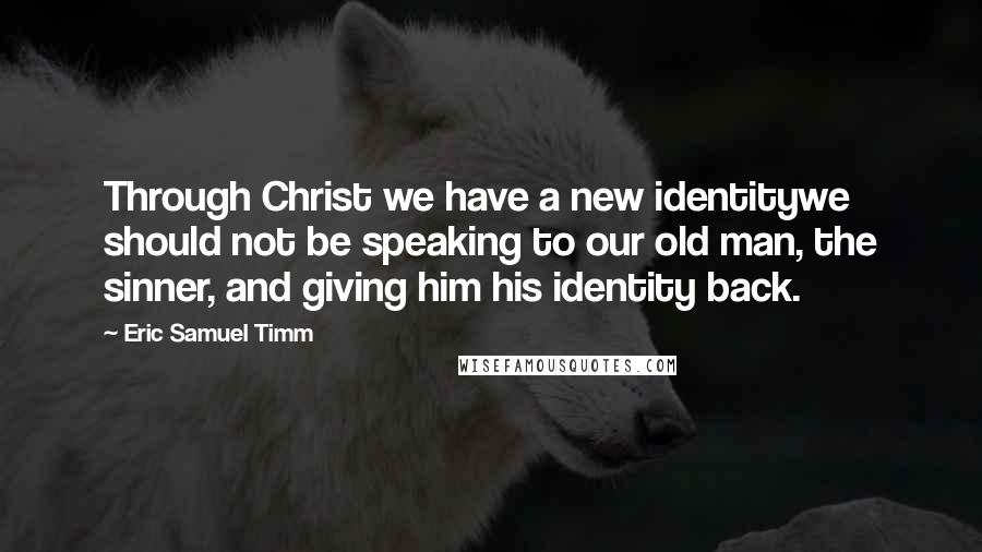 Eric Samuel Timm quotes: Through Christ we have a new identitywe should not be speaking to our old man, the sinner, and giving him his identity back. Eric Samuel Timm quotes: Through Christ we have a new identitywe should not be speaking to our old man, the sinner, and giving him his identity back.