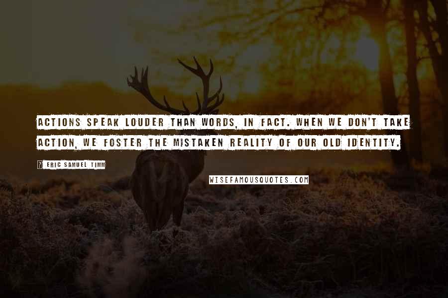 Eric Samuel Timm quotes: Actions speak louder than words, in fact. When we don't take action, we foster the mistaken reality of our old identity. Eric Samuel Timm quotes: Actions speak louder than words, in fact. When we don't take action, we foster the mistaken reality of our old identity.