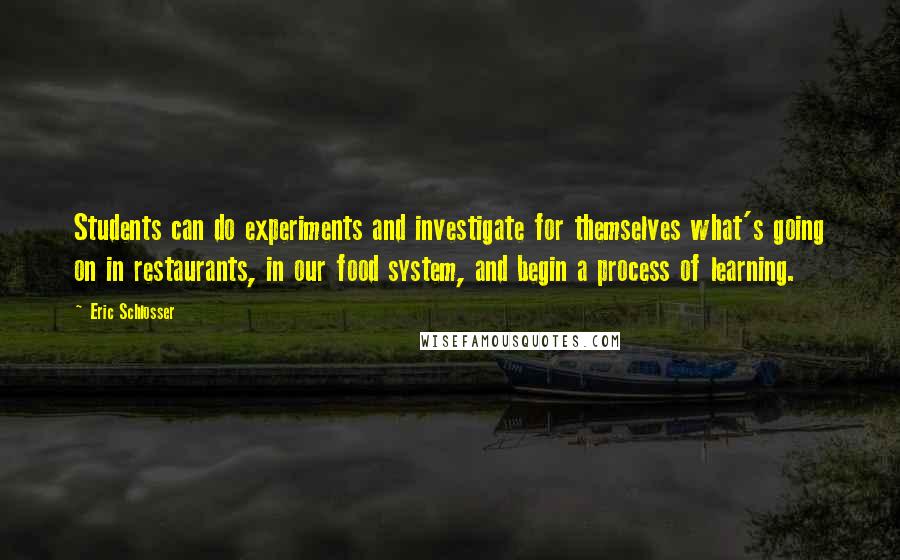 Eric Schlosser quotes: Students can do experiments and investigate for themselves what's going on in restaurants, in our food system, and begin a process of learning. Eric Schlosser quotes: Students can do experiments and investigate for themselves what's going on in restaurants, in our food system, and begin a process of learning.