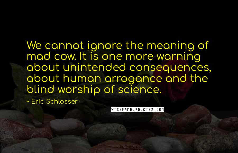 Eric Schlosser quotes: We cannot ignore the meaning of mad cow. It is one more warning about unintended consequences, about human arrogance and the blind worship of science. Eric Schlosser quotes: We cannot ignore the meaning of mad cow. It is one more warning about unintended consequences, about human arrogance and the blind worship of science.
