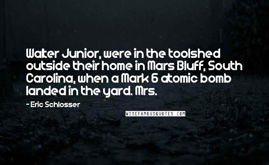 Eric Schlosser quotes: Walter Junior, were in the toolshed outside their home in Mars Bluff, South Carolina, when a Mark 6 atomic bomb landed in the yard. Mrs. Eric Schlosser quotes: Walter Junior, were in the toolshed outside their home in Mars Bluff, South Carolina, when a Mark 6 atomic bomb landed in the yard. Mrs.