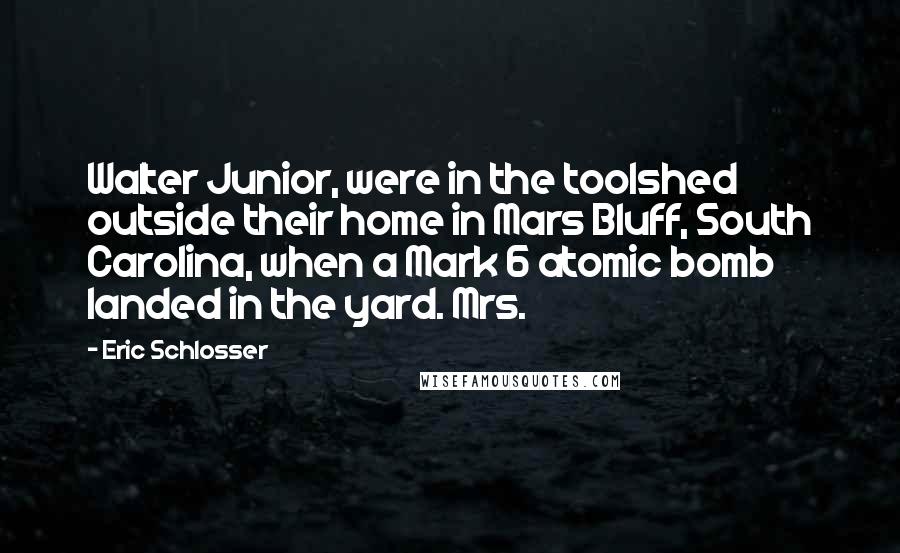 Eric Schlosser quotes: Walter Junior, were in the toolshed outside their home in Mars Bluff, South Carolina, when a Mark 6 atomic bomb landed in the yard. Mrs.