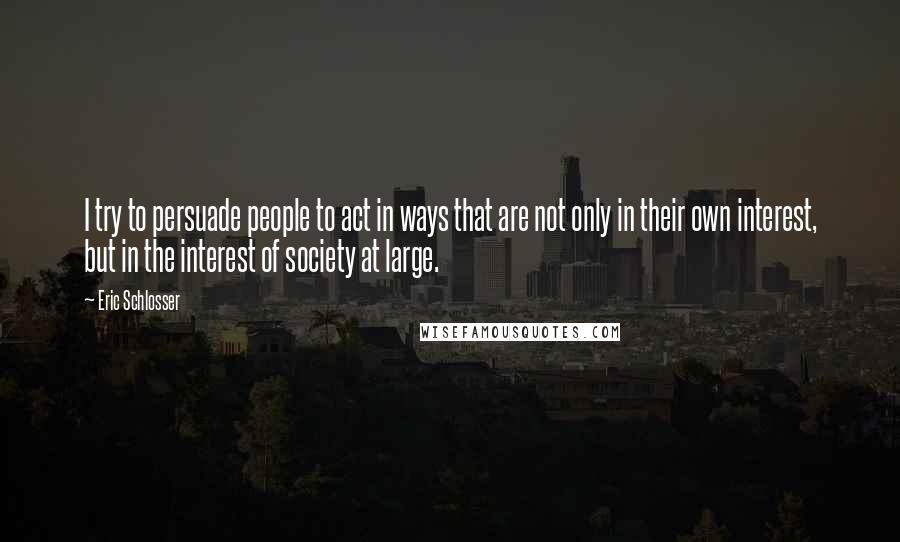 Eric Schlosser quotes: I try to persuade people to act in ways that are not only in their own interest, but in the interest of society at large. Eric Schlosser quotes: I try to persuade people to act in ways that are not only in their own interest, but in the interest of society at large.