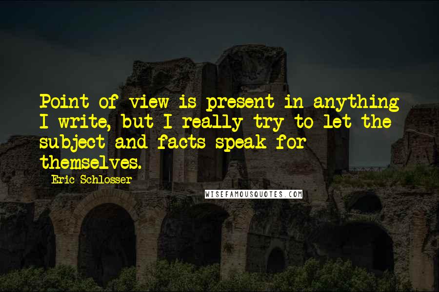 Eric Schlosser quotes: Point of view is present in anything I write, but I really try to let the subject and facts speak for themselves. Eric Schlosser quotes: Point of view is present in anything I write, but I really try to let the subject and facts speak for themselves.