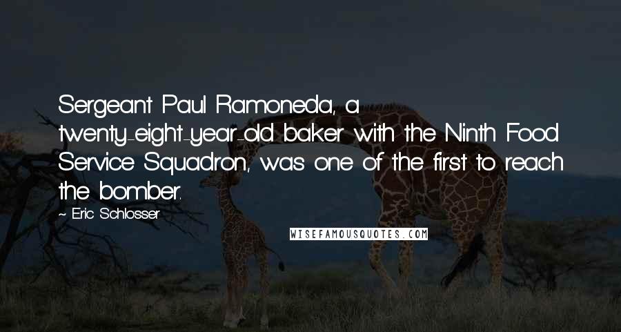 Eric Schlosser quotes: Sergeant Paul Ramoneda, a twenty-eight-year-old baker with the Ninth Food Service Squadron, was one of the first to reach the bomber. Eric Schlosser quotes: Sergeant Paul Ramoneda, a twenty-eight-year-old baker with the Ninth Food Service Squadron, was one of the first to reach the bomber.