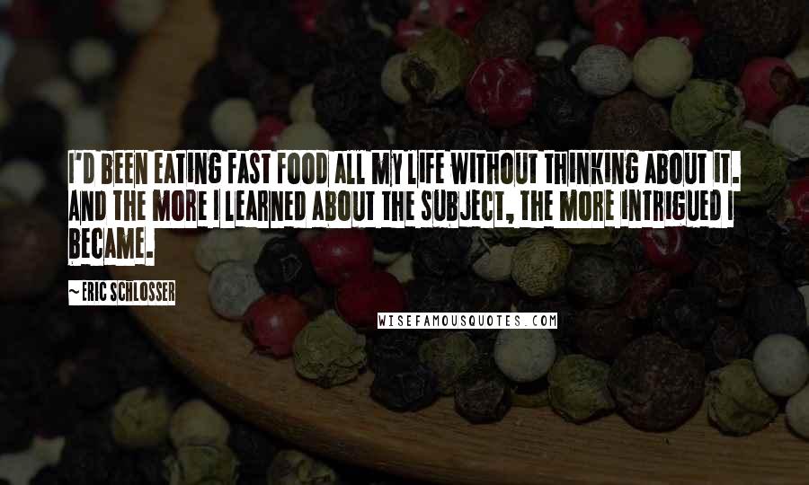 Eric Schlosser quotes: I'd been eating fast food all my life without thinking about it. And the more I learned about the subject, the more intrigued I became. Eric Schlosser quotes: I'd been eating fast food all my life without thinking about it. And the more I learned about the subject, the more intrigued I became.