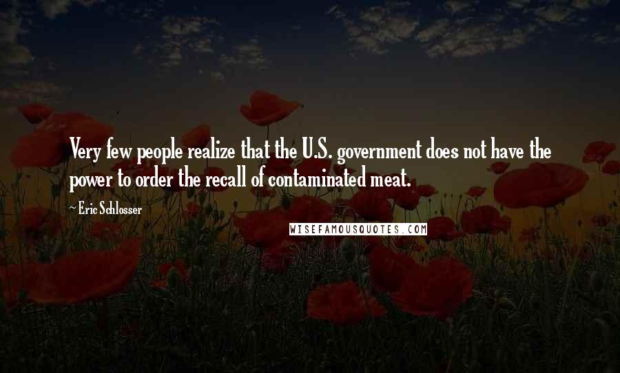 Eric Schlosser quotes: Very few people realize that the U.S. government does not have the power to order the recall of contaminated meat. Eric Schlosser quotes: Very few people realize that the U.S. government does not have the power to order the recall of contaminated meat.
