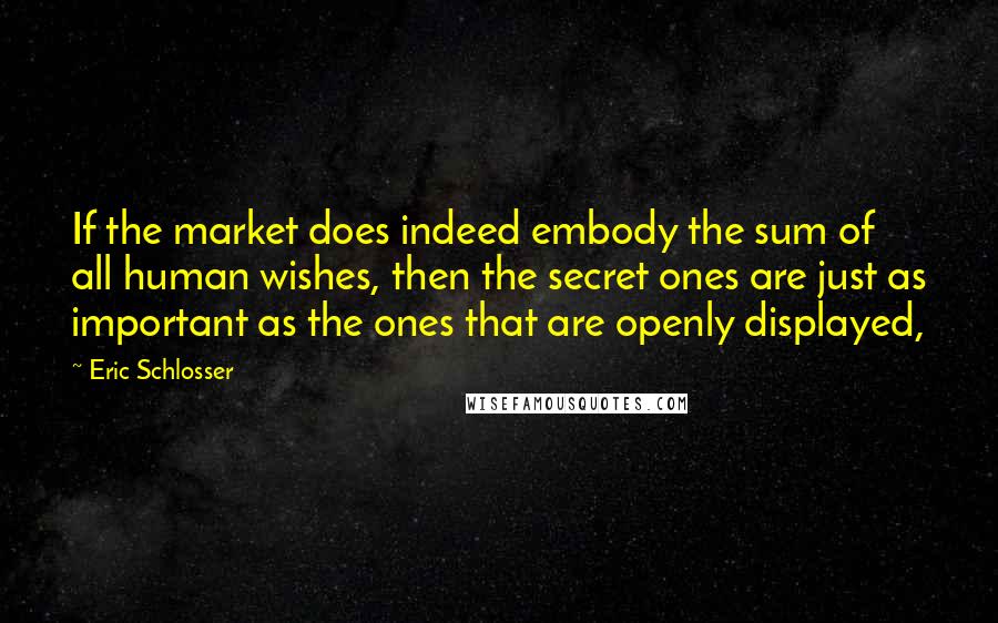 Eric Schlosser quotes: If the market does indeed embody the sum of all human wishes, then the secret ones are just as important as the ones that are openly displayed, Eric Schlosser quotes: If the market does indeed embody the sum of all human wishes, then the secret ones are just as important as the ones that are openly displayed,