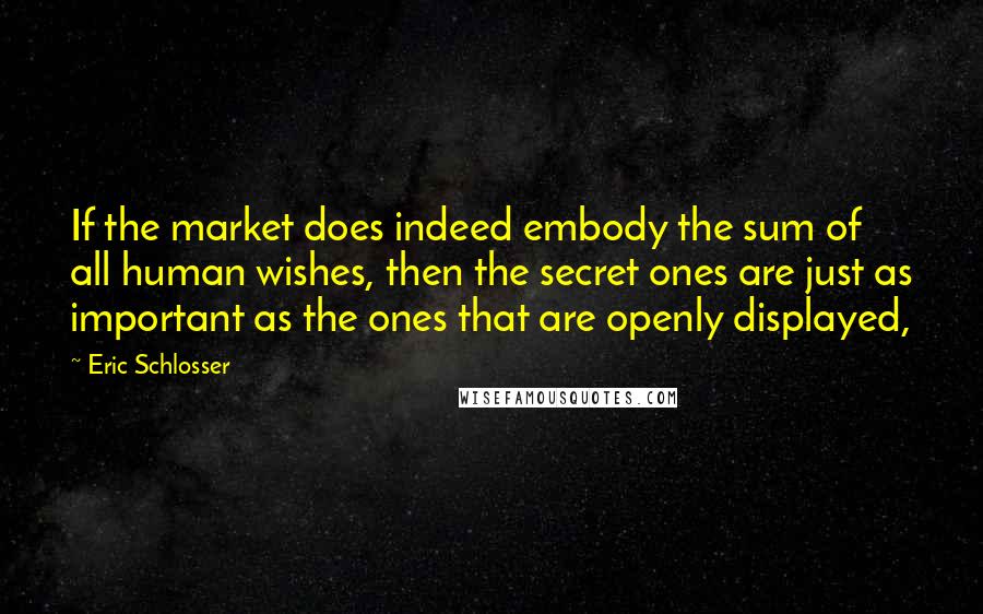 Eric Schlosser quotes: If the market does indeed embody the sum of all human wishes, then the secret ones are just as important as the ones that are openly displayed,