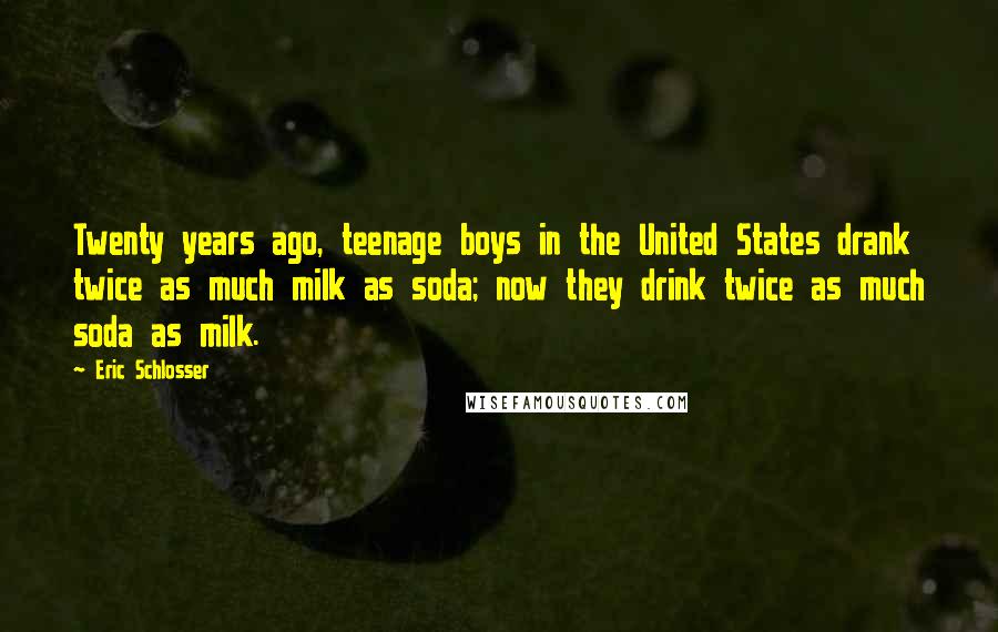 Eric Schlosser quotes: Twenty years ago, teenage boys in the United States drank twice as much milk as soda; now they drink twice as much soda as milk. Eric Schlosser quotes: Twenty years ago, teenage boys in the United States drank twice as much milk as soda; now they drink twice as much soda as milk.