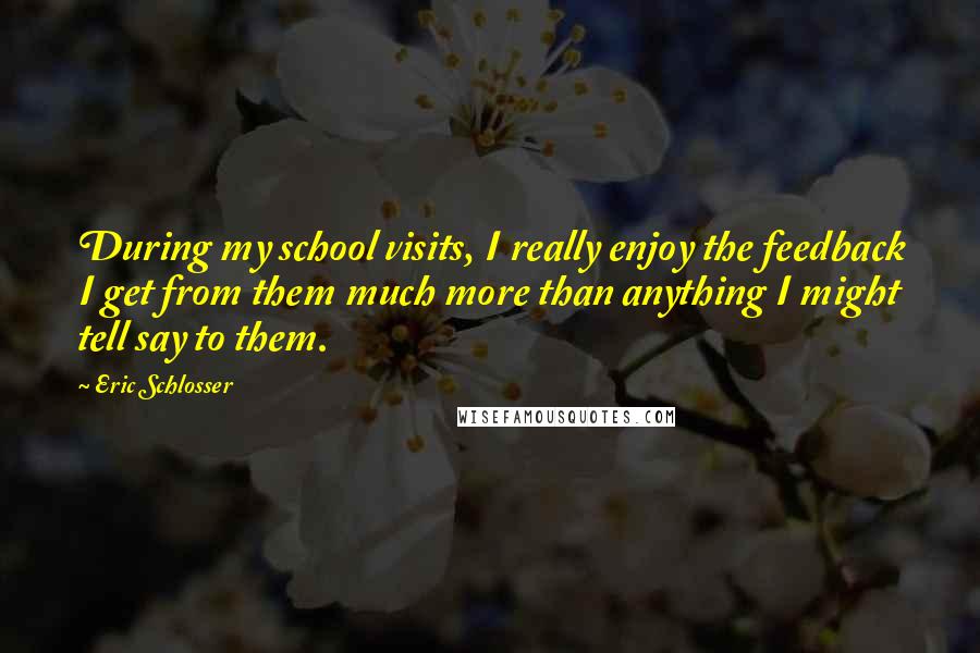 Eric Schlosser quotes: During my school visits, I really enjoy the feedback I get from them much more than anything I might tell say to them. Eric Schlosser quotes: During my school visits, I really enjoy the feedback I get from them much more than anything I might tell say to them.
