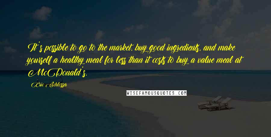 Eric Schlosser quotes: It's possible to go to the market, buy good ingredients, and make yourself a healthy meal for less than it costs to buy a value meal at McDonald's. Eric Schlosser quotes: It's possible to go to the market, buy good ingredients, and make yourself a healthy meal for less than it costs to buy a value meal at McDonald's.