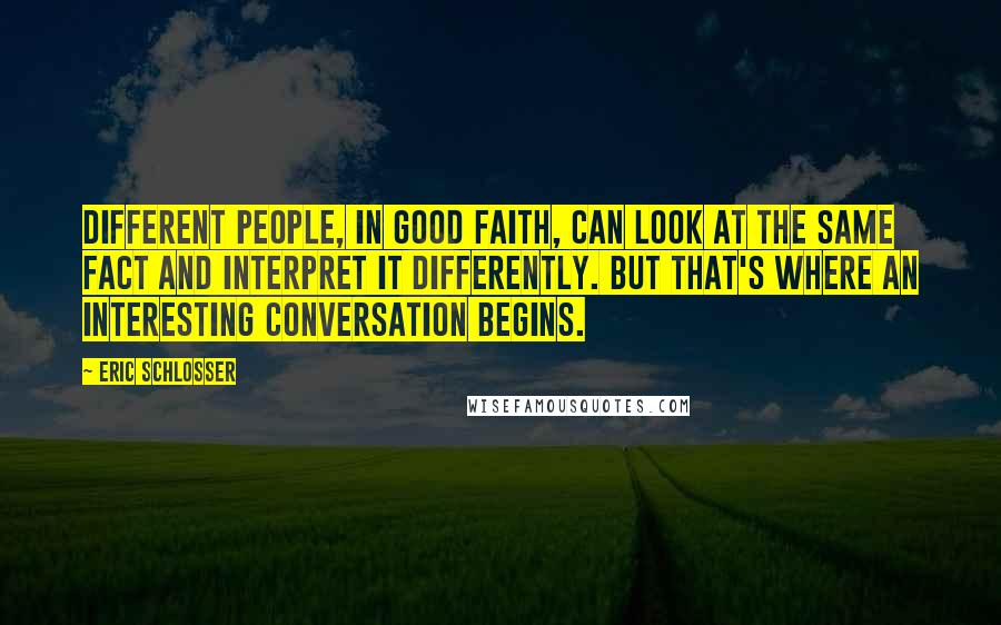 Eric Schlosser quotes: Different people, in good faith, can look at the same fact and interpret it differently. But that's where an interesting conversation begins. Eric Schlosser quotes: Different people, in good faith, can look at the same fact and interpret it differently. But that's where an interesting conversation begins.