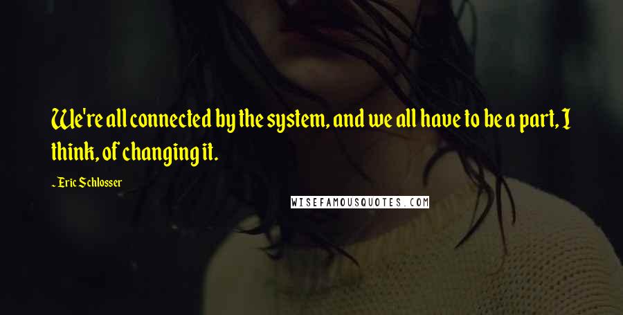 Eric Schlosser quotes: We're all connected by the system, and we all have to be a part, I think, of changing it.