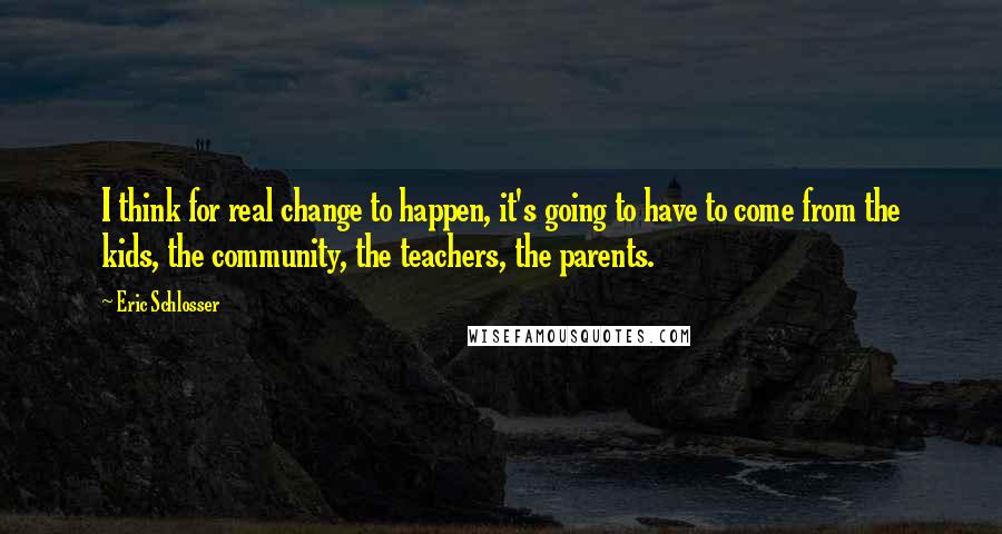 Eric Schlosser quotes: I think for real change to happen, it's going to have to come from the kids, the community, the teachers, the parents. Eric Schlosser quotes: I think for real change to happen, it's going to have to come from the kids, the community, the teachers, the parents.