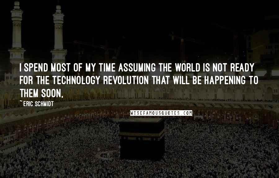 Eric Schmidt quotes: I spend most of my time assuming the world is not ready for the technology revolution that will be happening to them soon,