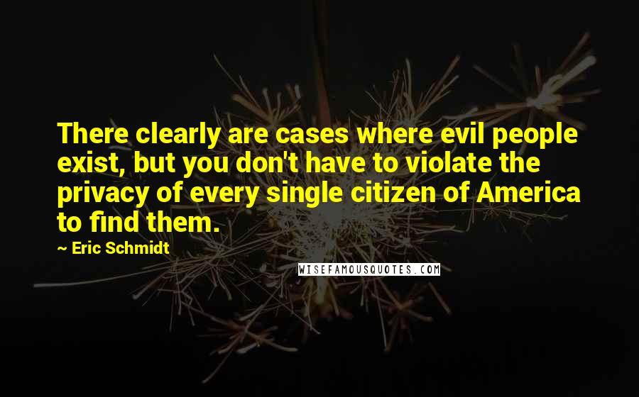 Eric Schmidt quotes: There clearly are cases where evil people exist, but you don't have to violate the privacy of every single citizen of America to find them.