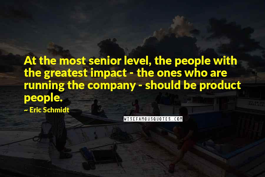 Eric Schmidt quotes: At the most senior level, the people with the greatest impact - the ones who are running the company - should be product people.