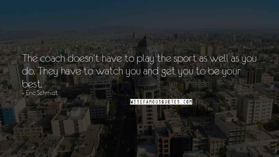 Eric Schmidt quotes: The coach doesn't have to play the sport as well as you do. They have to watch you and get you to be your best.