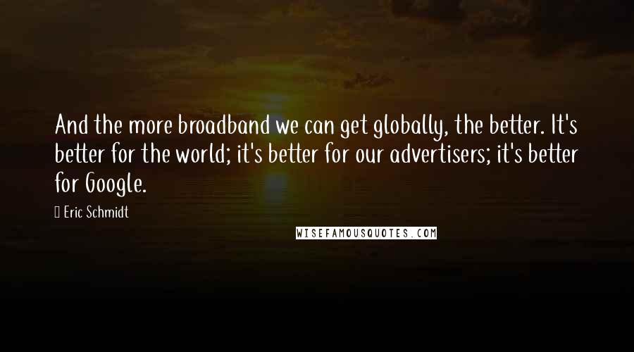 Eric Schmidt quotes: And the more broadband we can get globally, the better. It's better for the world; it's better for our advertisers; it's better for Google.