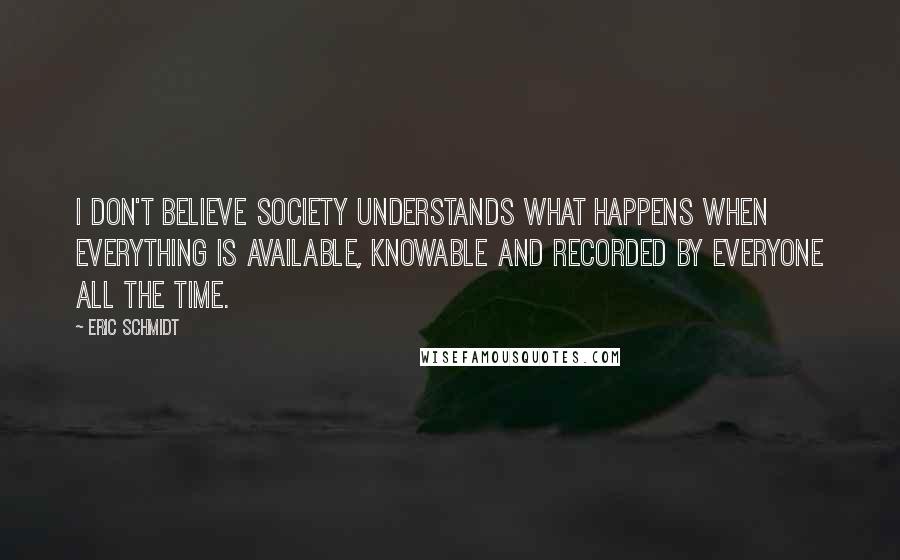 Eric Schmidt quotes: I don't believe society understands what happens when everything is available, knowable and recorded by everyone all the time.