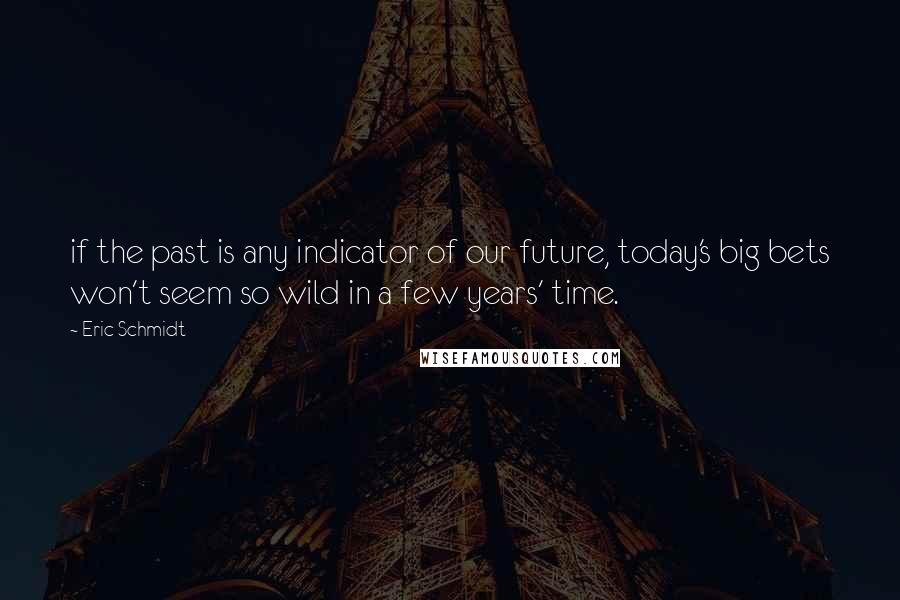 Eric Schmidt quotes: if the past is any indicator of our future, today's big bets won't seem so wild in a few years' time.